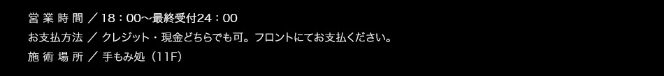 【営業時間】19：00〜25：00【お支払方法】クレジット・現金どちらでも可。フロントにてお支払ください。【施術場所】手もみ処（11F）