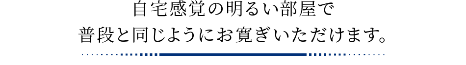 自宅感覚の明るい部屋で普段と同じようにお寛ぎいただけます。