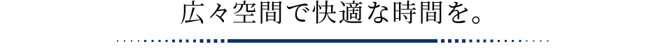 広々空間で快適な時間を。