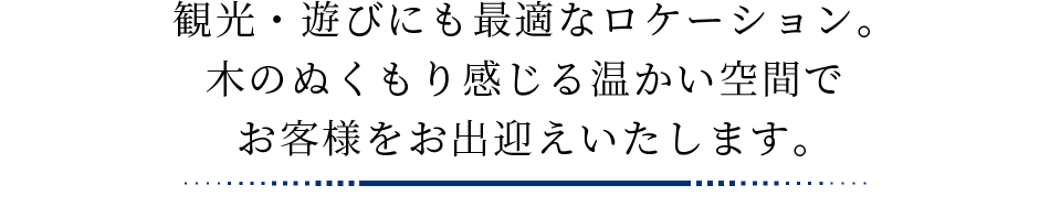 観光・遊びにも最適なロケーション。木のぬくもり感じる温かい空間でお客様をお出迎えいたします。