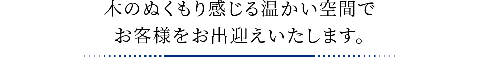 木のぬくもり感じる温かい空間でお客様をお出迎えいたします。