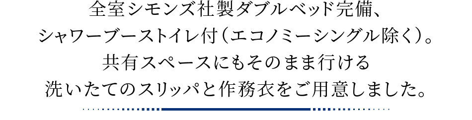 全室シモンズ社製ダブルベッド完備（一部エアウィーブ社製ダブルベッド）、シャワーブーストイレ付（エコノミーシングル除く）。共有スペースにもそのまま行ける洗いたてのスリッパと作務衣をご用意しました。