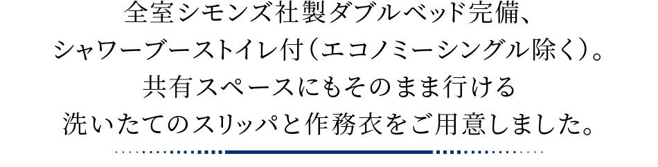 全室シモンズ社製ダブルベッド完備、シャワーブーストイレ付（エコノミーシングル除く）。共有スペースにもそのまま行ける洗いたてのスリッパと作務衣をご用意しました。