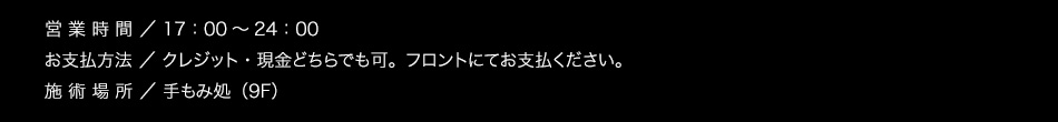 【営業時間】17：00〜25：00(最終受付24:30)【お支払方法】クレジット・現金どちらでも可。フロントにてお支払ください。【施術場所】手もみ処（9F）