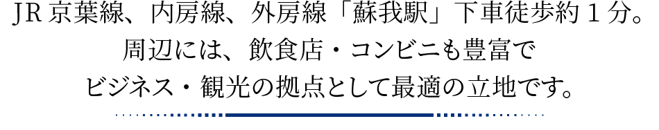 JR京葉線、内房線、外房線「蘇我駅」下車徒歩約1分。周辺には、飲食店・コンビニも豊富でビジネス・観光の拠点として最適の立地です。