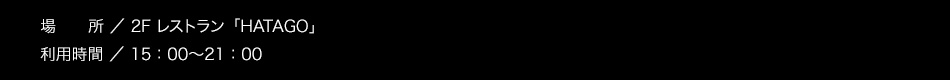 【場所】2F レストラン「HATAGO」【利用時間】15：00～21：00