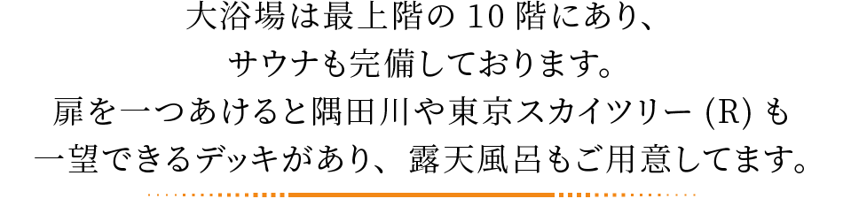 大浴場は最上階の10階にあり、サウナも完備しております。扉を一つあけると隅田川や東京スカイツリー(R)も一望できるデッキがあり、露天風呂もご用意してます。