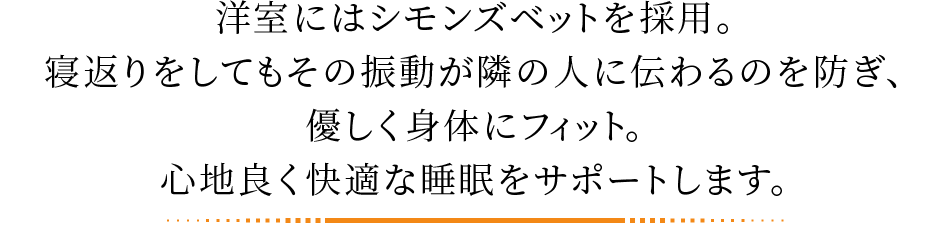 洋室にはシモンズベットを採用。寝返りをしてもその振動が隣の人に伝わるのを防ぎ、優しく身体にフィット。心地良く快適な睡眠をサポートします。