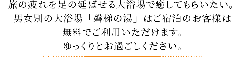 旅の疲れを足の延ばせる大浴場で癒してもらいたい。男女別の大浴場「磐梯の湯」はご宿泊のお客様は無料でご利用いただけます。ゆっくりとお過ごしください。