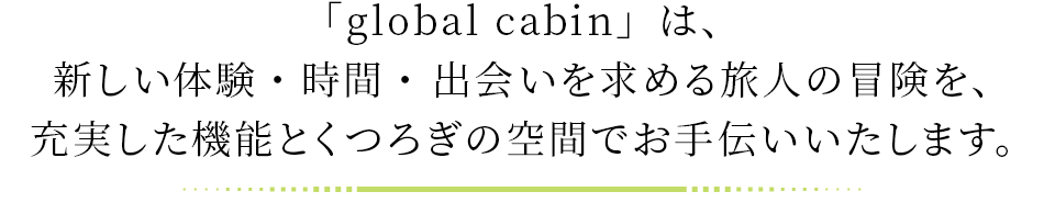 「global cabin」は、 新しい体験・時間・ 出会いを求める旅人の冒険を、充実した機能とくつろぎの空間でお手伝いいたします。